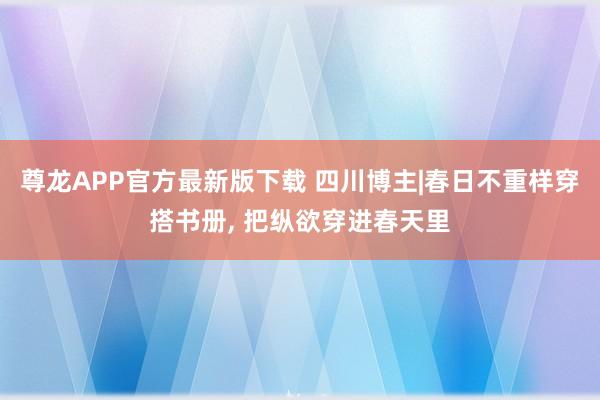 尊龙APP官方最新版下载 四川博主|春日不重样穿搭书册， 把纵欲穿进春天里