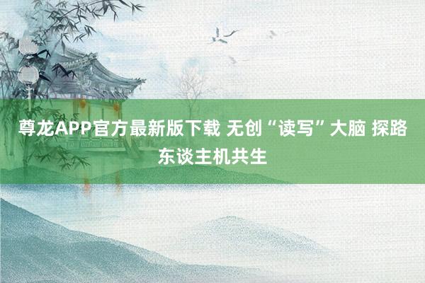尊龙APP官方最新版下载 无创“读写”大脑 探路东谈主机共生