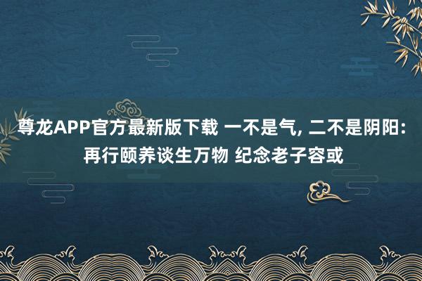 尊龙APP官方最新版下载 一不是气， 二不是阴阳: 再行颐养谈生万物 纪念老子容或