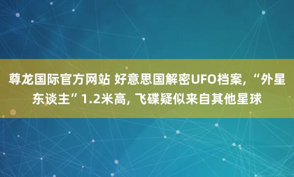 尊龙国际官方网站 好意思国解密UFO档案， “外星东谈主”1.2米高， 飞碟疑似来自其他星球