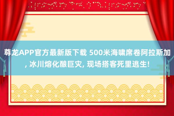 尊龙APP官方最新版下载 500米海啸席卷阿拉斯加， 冰川熔化酿巨灾， 现场搭客死里逃生!