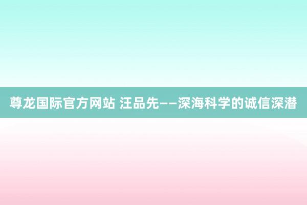 尊龙国际官方网站 汪品先——深海科学的诚信深潜