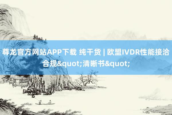 尊龙官方网站APP下载 纯干货 | 欧盟IVDR性能接洽合规"清晰书"