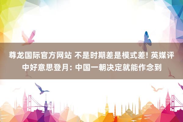 尊龙国际官方网站 不是时期差是模式差! 英媒评中好意思登月: 中国一朝决定就能作念到