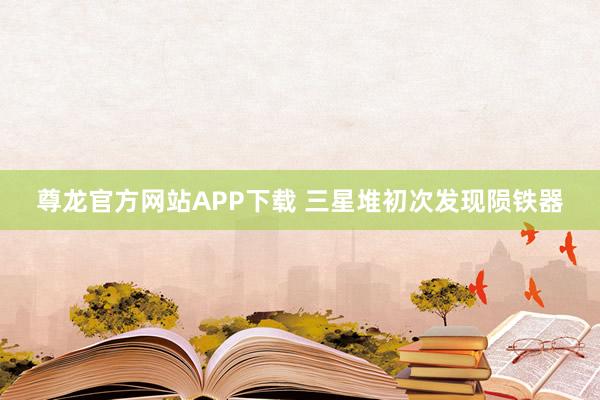 尊龙官方网站APP下载 三星堆初次发现陨铁器