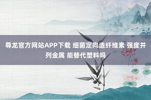尊龙官方网站APP下载 细菌定向造纤维素 强度并列金属 能替代塑料吗