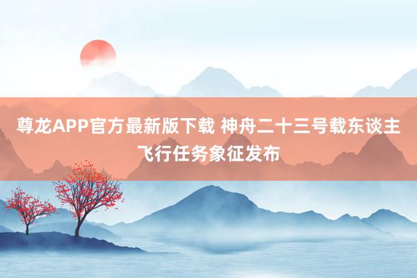 尊龙APP官方最新版下载 神舟二十三号载东谈主飞行任务象征发布