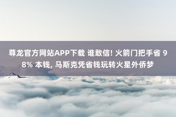 尊龙官方网站APP下载 谁敢信! 火箭门把手省 98% 本钱， 马斯克凭省钱玩转火星外侨梦