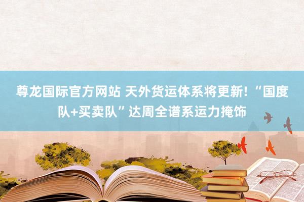 尊龙国际官方网站 天外货运体系将更新! “国度队+买卖队”达周全谱系运力掩饰
