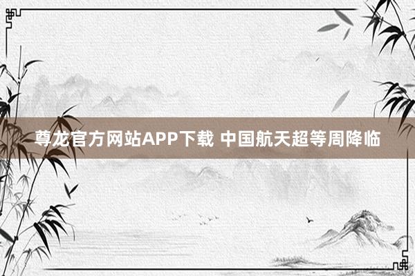 尊龙官方网站APP下载 中国航天超等周降临