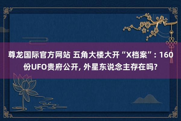 尊龙国际官方网站 五角大楼大开“X档案”: 160份UFO贵府公开， 外星东说念主存在吗?
