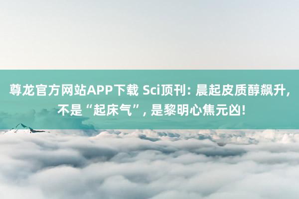 尊龙官方网站APP下载 Sci顶刊: 晨起皮质醇飙升， 不是“起床气”， 是黎明心焦元凶!