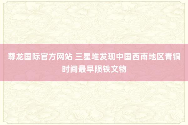 尊龙国际官方网站 三星堆发现中国西南地区青铜时间最早陨铁文物