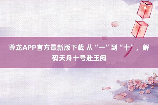 尊龙APP官方最新版下载 从“一”到“十”，解码天舟十号赴玉阙