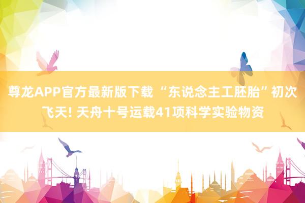 尊龙APP官方最新版下载 “东说念主工胚胎”初次飞天! 天舟十号运载41项科学实验物资