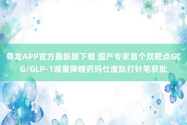 尊龙APP官方最新版下载 国产专家首个双靶点GCG/GLP-1减重降糖药玛仕度肽打针笔获批
