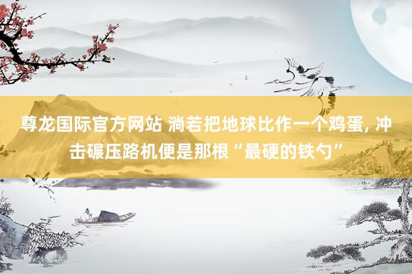 尊龙国际官方网站 淌若把地球比作一个鸡蛋， 冲击碾压路机便是那根“最硬的铁勺”