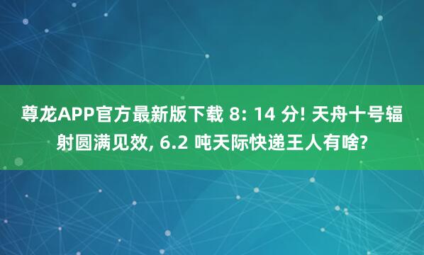 尊龙APP官方最新版下载 8: 14 分! 天舟十号辐射圆满见效， 6.2 吨天际快递王人有啥?