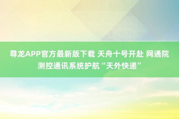 尊龙APP官方最新版下载 天舟十号开赴 网通院测控通讯系统护航“天外快递”
