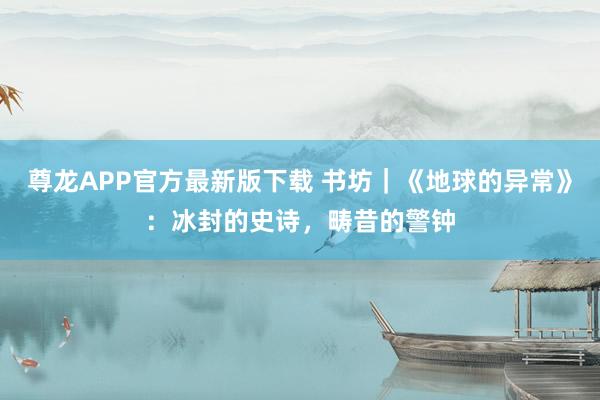 尊龙APP官方最新版下载 书坊｜《地球的异常》：冰封的史诗，畴昔的警钟