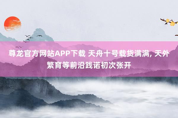 尊龙官方网站APP下载 天舟十号载货满满， 天外繁育等前沿践诺初次张开