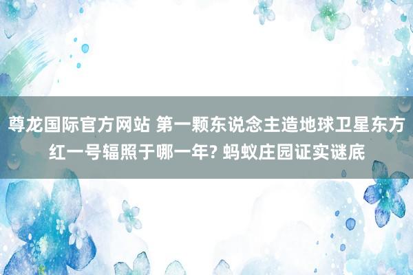 尊龙国际官方网站 第一颗东说念主造地球卫星东方红一号辐照于哪一年? 蚂蚁庄园证实谜底
