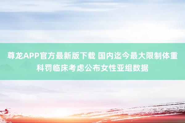 尊龙APP官方最新版下载 国内迄今最大限制体重科罚临床考虑公布女性亚组数据