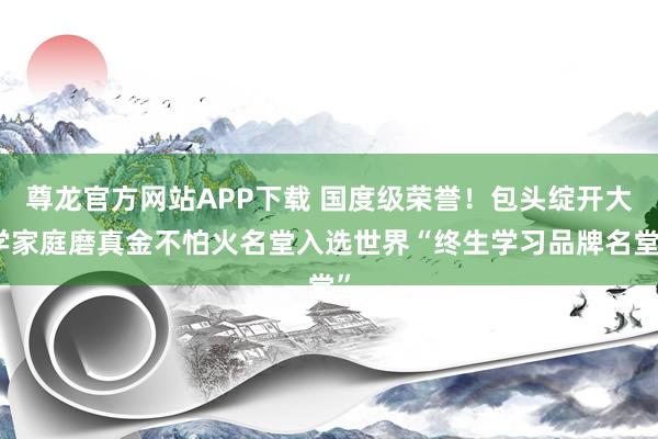 尊龙官方网站APP下载 国度级荣誉！包头绽开大学家庭磨真金不怕火名堂入选世界“终生学习品牌名堂”