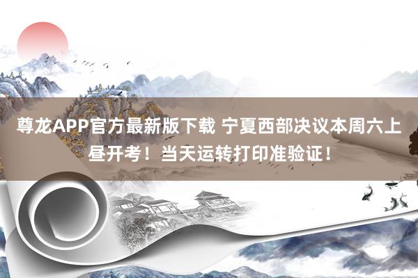 尊龙APP官方最新版下载 宁夏西部决议本周六上昼开考！当天运转打印准验证！