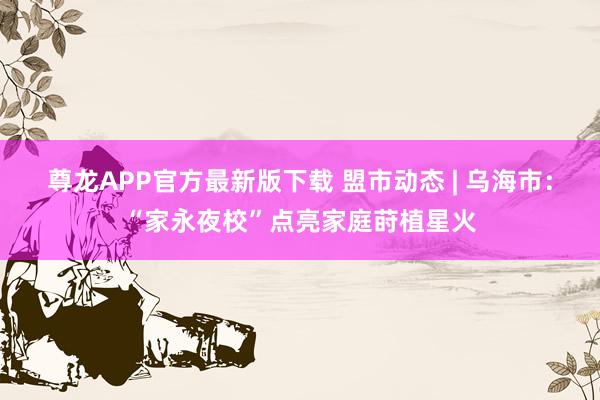 尊龙APP官方最新版下载 盟市动态 | 乌海市:“家永夜校”点亮家庭莳植星火