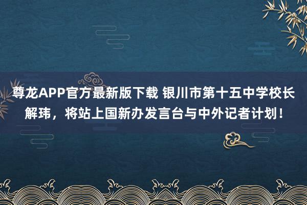 尊龙APP官方最新版下载 银川市第十五中学校长解玮，将站上国新办发言台与中外记者计划！