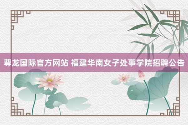 尊龙国际官方网站 福建华南女子处事学院招聘公告