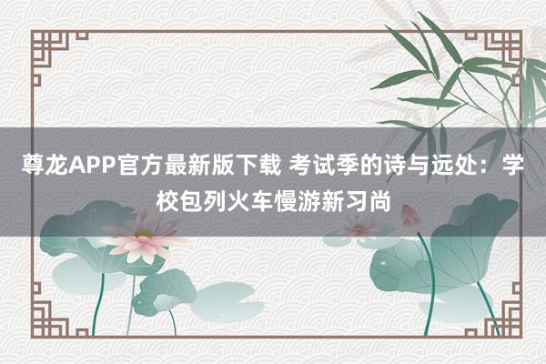 尊龙APP官方最新版下载 考试季的诗与远处：学校包列火车慢游新习尚