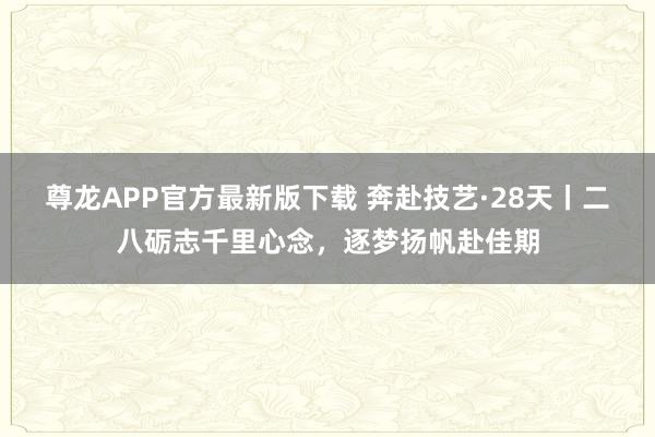 尊龙APP官方最新版下载 奔赴技艺·28天丨二八砺志千里心念，<a href=