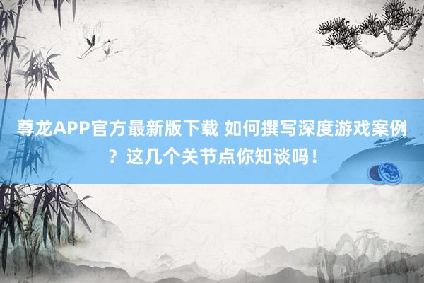 尊龙APP官方最新版下载 如何撰写深度游戏案例？这几个关节点你知谈吗！