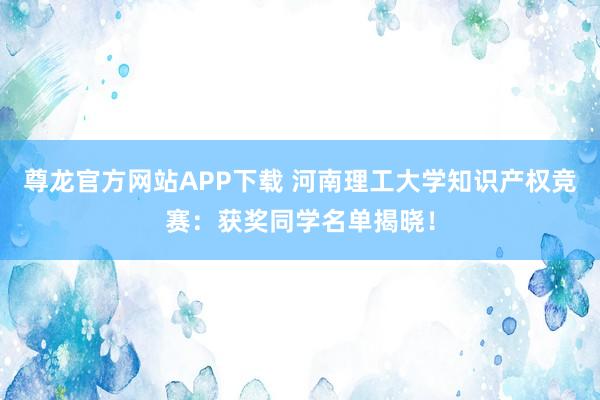 尊龙官方网站APP下载 河南理工大学知识产权竞赛：获奖同学名单揭晓！