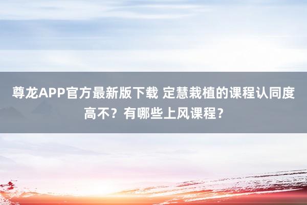 尊龙APP官方最新版下载 定慧栽植的课程认同度高不?有哪些上风课程?