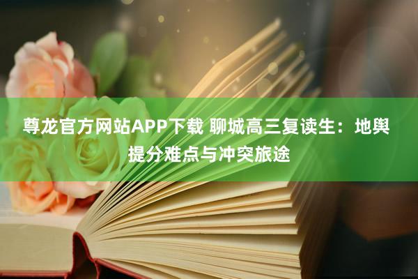 尊龙官方网站APP下载 聊城高三复读生：地舆 提分难点与冲突旅途