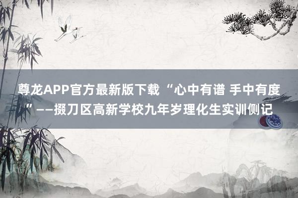 尊龙APP官方最新版下载 “心中有谱 手中有度”——掇刀区高新学校九年岁理化生实训侧记