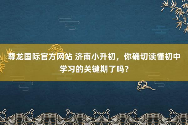 尊龙国际官方网站 济南小升初，你确切读懂初中学习的关键期了吗？