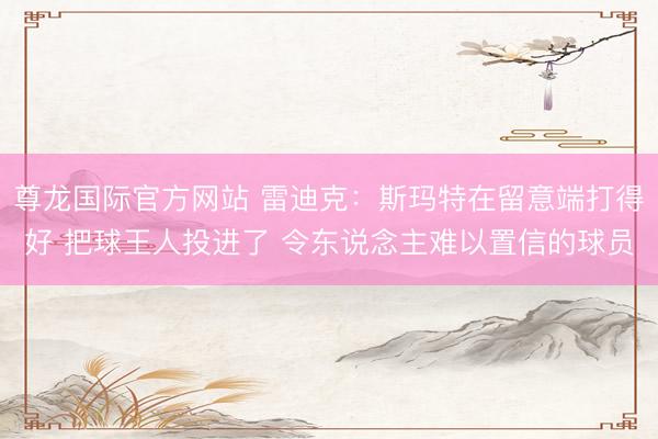 尊龙国际官方网站 雷迪克：斯玛特在留意端打得好 把球王人投进了 令东说念主难以置信的球员