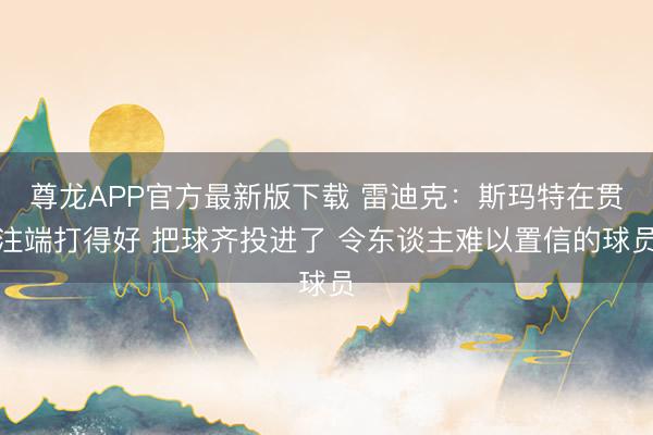 尊龙APP官方最新版下载 雷迪克：斯玛特在贯注端打得好 把球齐投进了 令东谈主难以置信的球员