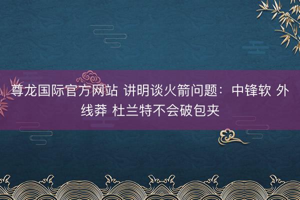 尊龙国际官方网站 讲明谈火箭问题：中锋软 外线莽 杜兰特不会破包夹