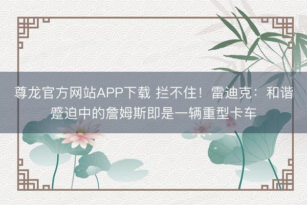 尊龙官方网站APP下载 拦不住！雷迪克：和谐蹙迫中的詹姆斯即是一辆重型卡车