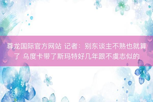 尊龙国际官方网站 记者：别东谈主不熟也就算了 乌度卡带了斯玛特好几年跟不虞志似的