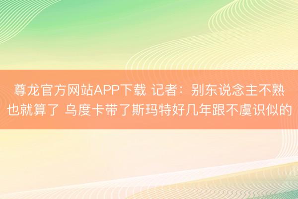 尊龙官方网站APP下载 记者：别东说念主不熟也就算了 乌度卡带了斯玛特好几年跟不虞识似的