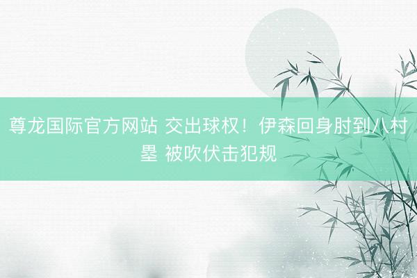 尊龙国际官方网站 交出球权！伊森回身肘到八村塁 被吹伏击犯规
