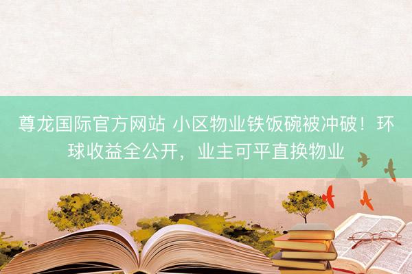 尊龙国际官方网站 小区物业铁饭碗被冲破！环球收益全公开，业主可平直换物业