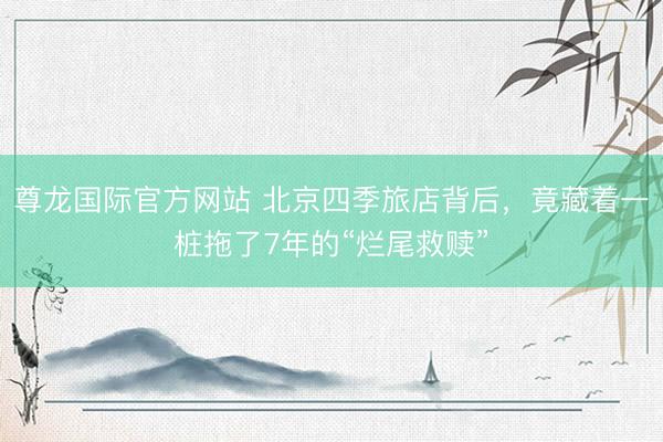 尊龙国际官方网站 北京四季旅店背后，竟藏着一桩拖了7年的“烂尾救赎”