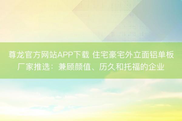 尊龙官方网站APP下载 住宅豪宅外立面铝单板厂家推选：兼顾颜值、历久和托福的企业
